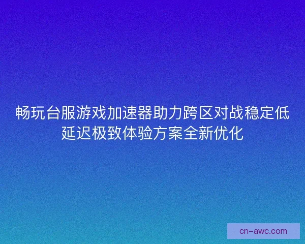 畅玩台服游戏加速器助力跨区对战稳定低延迟极致体验方案全新优化