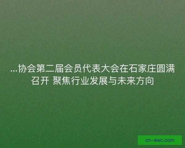 ...协会第二届会员代表大会在石家庄圆满召开 聚焦行业发展与未来方向