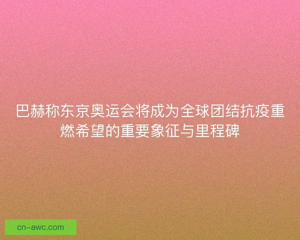 巴赫称东京奥运会将成为全球团结抗疫重燃希望的重要象征与里程碑