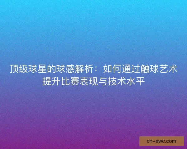 顶级球星的球感解析：如何通过触球艺术提升比赛表现与技术水平